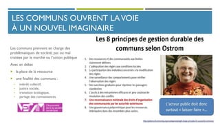 LES COMMUNS OUVRENT LAVOIE
À UN NOUVEL IMAGINAIRE
Les communs prennent en charge des
problématiques de société, pas ou mal
traitées par le marché ou l’action publique
Avec en débat
 la place de la ressource
 une finalité des communs :
• intérêt collectif,
• justice sociale,
• transition écologique,
• partage des connaissances.
 