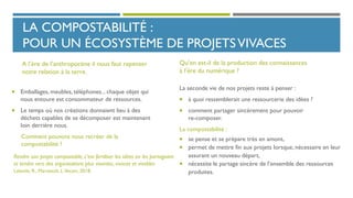 LA COMPOSTABILITÉ :
POUR UN ÉCOSYSTÈME DE PROJETSVIVACES
La seconde vie de nos projets reste à penser :
 à quoi ressemblerait une ressourcerie des idées ?
 comment partager sincèrement pour pouvoir
re-composer.
La compostabilité :
 se pense et se prépare très en amont,
 permet de mettre fin aux projets lorsque, nécessaire en leur
assurant un nouveau départ,
 nécessite le partage sincère de l’ensemble des ressources
produites.
 Emballages, meubles, téléphones... chaque objet qui
nous entoure est consommateur de ressources.
 Le temps où nos créations donnaient lieu à des
déchets capables de se décomposer est maintenant
loin derrière nous.
Comment pouvons nous recréer de la
compostabilité ?
Rendre son projet compostable, c’est fertiliser les idées en les partageant
et tendre vers des organisations plus vivantes, vivaces et vivables
Lalande, R., Marseault, L.Vecam, 2018.
A l’ère de l’anthropocène il nous faut repenser
notre relation à la terre.
Qu’en est-il de la production des connaissances
à l’ère du numérique ?
 