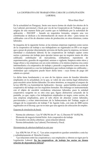 LA COOPERATIVA DE TRABAJO OTRA CARA DE LA EXPLOTACIÓN
                              LABORAL

                                                                 *Elver Ruiz Díaz*

    En la actualidad en Paraguay, brota una nueva forma de eludir los efectos de la
    Ley Laboral, previsional y fiscal, por vía de las Cooperativas de Trabajos, que se
    origina de una manera lícita por cuanto que es habilitada por la autoridad de
    aplicación – INCOOP – basado en requisitos formales, empero una vez
    constituidas se dedican a la intermediación de mano de obra – para tareas no
    calificadas- con el fin de abaratar costos de producción; en otros términos, costos
    laborales.

    Se maquina de la siguiente forma: a) las mismas empresas registran como socios
    de la cooperativa de trabajo a sus trabajadores no registrados en IPS o en negro
    que a pesar de prestar directamente servicios de hecho para la empresa, no tienen
    identidad o ciudadanía laboral; b) las cooperativas de trabajos captan como
    socios a personas sin trabajo para ejecutar tareas que no requiere mano de obra
    calificada: embolsador de mercaderías, estibadores, repositores de
    supermercados, guardia de seguridad, serenos o vigilante, limpieza entre otros y
    luego ofrece a las empresas con un costo mínimo; c) la misma empresa crea como
    intermediaria a la cooperativa de trabajo y procede a registrarlos como socios de
    la entidad cooperativa a sus los trabajadores que realizan trabajos no calificados –
    entiéndase que cualquiera puede hacer dicha tarea - cuya forma de pago del
    salario es a jornal.

    Lo dicho tiene fundamento y es uno de los típicos casos de fraudes laborales
    empleados en la actualidad, en la que, se valen de una norma legal distractora
    para encubrir actos ilícitos laborales. En otros términos, se maquina al amparo de
    la Ley 438/94 y su Autoridad de Aplicación – Incoop - quien habilita una entidad
    cooperativa de trabajo con los requisitos formales. Sin embargo es instrumentada
    con el objeto de encubrir verdaderas relaciones laborales, pues la entidad
    cooperativa surgente no es otra cosa que, figura distractora actuando de la
    pantalla, ya que, capta a los trabajadores empleados en negro, como socios, de
    una empresa empleadora, pero al solo efecto de abaratar costos laborales,
    previsionales y evitar intervenciones de la Subsecretaria del Trabajo, según el
    eslogan de la cooperativa de trabajo 7 de Agosto Ltda., con más de 2000 socios
    registrados en el Incoop, que no es más que una agencia de colocación de empleo.
    Esquema de simulación de fraude

·     Norma de cobertura – Ley Nº 438/94 Art. 8º inc. C; Decreto Nº 14.052/96.
·     Elemento de negocio formal lícito: Acto cooperativo de trabajo
·     Se encubre con dicha cobertura - pura relación laboral.
·     Norma defraudada: Ley Laboral, Previsional y Fiscal.

    Herramientas de cobertura habitual en este caso

·      Ley 438/94 Art. 8º inc. C. "Los actos cooperativos quedan sometidos a esta ley
    y subsidiariamente al Derecho Común.
·      "Las relaciones entre las cooperativas y sus empleados y obreros se rigen por la
    Legislación Laboral. En las cooperativas de trabajo los socios no tienen
    relación de dependencia laboral".
 