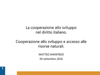 MATTEO MANFREDI
04 settembre 2018
1
La cooperazione allo sviluppo
nel diritto italiano.
Cooperazione allo sviluppo e accesso alle
risorse naturali.
 