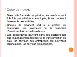 * COOP DE TRAVAIL
 Dans cette forme de coopérative, les membres sont
  à la fois propriétaires et employés; ils en contrôlent
  l'ensemble des activités.
 Comme ils prennent part à la gestion de
  l'entreprise, les travailleurs ont la possibilité
  d'améliorer leur sens des affaires.
 Ces coopératives œuvrent dans des secteurs tels
  que l'aménagement forestier et la transformation du
  bois, les services aux entreprises, les nouvelles
  technologies, les services ambulanciers.
 