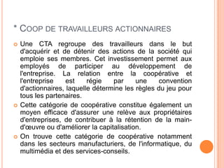 * COOP DE TRAVAILLEURS ACTIONNAIRES
   Une CTA regroupe des travailleurs dans le but
    d'acquérir et de détenir des actions de la société qui
    emploie ses membres. Cet investissement permet aux
    employés de participer au développement de
    l'entreprise. La relation entre la coopérative et
    l'entreprise    est    régie   par     une     convention
    d'actionnaires, laquelle détermine les règles du jeu pour
    tous les partenaires.
   Cette catégorie de coopérative constitue également un
    moyen efficace d'assurer une relève aux propriétaires
    d'entreprises, de contribuer à la rétention de la main-
    d'œuvre ou d'améliorer la capitalisation.
   On trouve cette catégorie de coopérative notamment
    dans les secteurs manufacturiers, de l'informatique, du
    multimédia et des services-conseils.
 