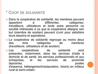* COOP DE SOLIDARITÉ
   Dans la coopérative de solidarité, les membres peuvent
    appartenir            à        différentes         catégories;
    travailleurs, utilisateurs et toute autre personne ou
    société intéressée à ce que la coopérative atteigne son
    but (membre de soutien) peuvent s'unir pour satisfaire
    leurs besoins et aspirations.
   La coopérative de solidarité regroupe au moins deux
    des         trois       catégories         de        membres
    (travailleurs, utilisateurs et de soutien).
   Les        coopératives         de        solidarité      sont
    présentes, notamment, dans les services d'aide à
    domicile et de santé, les services professionnels et aux
    entreprises,       et    les    services      de     proximité
    (épiceries,                                            postes
    d'essence, hébergement/restauration, loisirs) en milieux
    rural et semi-urbain.
 
