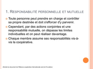 1. RESPONSABILITÉ PERSONNELLE ET MUTUELLE
     Toute personne peut prendre en charge et contrôler
      sa propre destinée et doit s'efforcer d'y parvenir.
     Cependant, par des actions conjointes et une
      responsabilité mutuelle, on dépasse les limites
      individuelles et on peut réaliser davantage.
     Chaque membre assume ses responsabilités vis-à-
      vis la coopérative.




(Extrait du document de l'Alliance coopérative internationale vers le 21e siècle.)
 