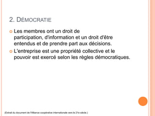 2. DÉMOCRATIE
     Les membres ont un droit de
      participation, d'information et un droit d'être
      entendus et de prendre part aux décisions.
     L'entreprise est une propriété collective et le
      pouvoir est exercé selon les règles démocratiques.




(Extrait du document de l'Alliance coopérative internationale vers le 21e siècle.)
 