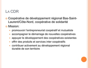 LA CDR
 Coopérative de développement régional Bas-Saint-
  Laurent/Côte-Nord, coopérative de solidarité
 Mission:
       promouvoir l’entrepreneuriat coopératif et mutualiste
       accompagner le démarrage de nouvelles coopératives
       appuyer le développement des coopératives existantes
       offrir des produits et services inter coopératifs
       contribuer activement au développement régional
        durable de son territoire
 