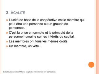 3. ÉGALITÉ
     L'unité de base de la coopérative est le membre qui
      peut être une personne ou un groupe de
      personnes.
     C'est la prise en compte et la primauté de la
      personne humaine sur les intérêts du capital.
     Les membres ont tous les mêmes droits.

     Un membre, un vote...




(Extrait du document de l'Alliance coopérative internationale vers le 21e siècle.)
 