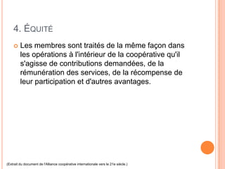 4. ÉQUITÉ
        Les membres sont traités de la même façon dans
         les opérations à l'intérieur de la coopérative qu'il
         s'agisse de contributions demandées, de la
         rémunération des services, de la récompense de
         leur participation et d'autres avantages.




(Extrait du document de l'Alliance coopérative internationale vers le 21e siècle.)
 