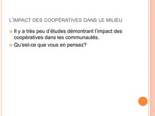 L’IMPACT DES COOPÉRATIVES DANS LE MILIEU

 Il y a très peu d’études démontrant l’impact des
  coopératives dans les communautés.
 Qu’est-ce que vous en pensez?
 