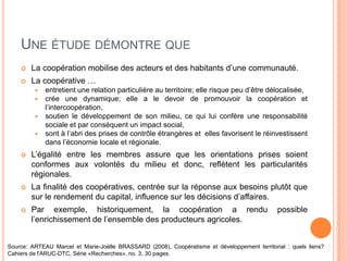 UNE ÉTUDE DÉMONTRE QUE
       La coopération mobilise des acteurs et des habitants d’une communauté.
       La coopérative …
            entretient une relation particulière au territoire; elle risque peu d’être délocalisée,
            crée une dynamique; elle a le devoir de promouvoir la coopération et
             l’intercoopération,
            soutien le développement de son milieu, ce qui lui confère une responsabilité
             sociale et par conséquent un impact social,
            sont à l’abri des prises de contrôle étrangères et elles favorisent le réinvestissent
             dans l’économie locale et régionale.
       L’égalité entre les membres assure que les orientations prises soient
        conformes aux volontés du milieu et donc, reflètent les particularités
        régionales.
       La finalité des coopératives, centrée sur la réponse aux besoins plutôt que
        sur le rendement du capital, influence sur les décisions d’affaires.
       Par exemple, historiquement, la coopération a rendu                                   possible
        l’enrichissement de l’ensemble des producteurs agricoles.


Source: ARTEAU Marcel et Marie-Joëlle BRASSARD (2008), Coopératisme et développement territorial : quels liens?
Cahiers de l'ARUC-DTC, Série «Recherches», no. 3, 30 pages.
 