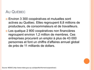 AU QUÉBEC
      Environ 3 300 coopératives et mutuelles sont
       actives au Québec. Elles regroupent 8,8 millions de
       producteurs, de consommateurs et de travailleurs.
      Les quelque 2 800 coopératives non financières
       regroupent environ 1,2 million de membres. Ces
       entreprises procurent un emploi à plus de 43 000
       personnes et font un chiffre d'affaires annuel global
       de près de 11 milliards de dollars.




Source: MDEIE (http://www.mdeie.gouv.qc.ca/objectifs/informer/cooperatives/)
 