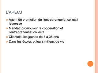 L’APECJ
 Agent de promotion de l’entrepreneuriat collectif
  jeunesse
 Mandat: promouvoir la coopération et
  l’entrepreneuriat collectif
 Clientèle: les jeunes de 5 à 35 ans

 Dans les écoles et leurs milieux de vie
 