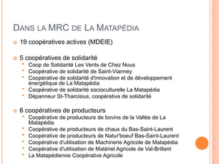 DANS LA MRC DE LA MATAPÉDIA
   19 coopératives actives (MDEIE)

   5 coopératives de solidarité
       Coop de Solidarité Les Vents de Chez Nous
       Coopérative de solidarité de Saint-Vianney
       Coopérative de solidarité d'innovation et de développement
        énergétique de La Matapédia
       Coopérative de solidarité socioculturelle La Matapédia
       Dépanneur St-Tharcisius, coopérative de solidarité

   6 coopératives de producteurs
       Coopérative de producteurs de bovins de la Vallée de La
        Matapédia
       Coopérative de producteurs de chaux du Bas-Saint-Laurent
       Coopérative de producteurs de Natur'boeuf Bas-Saint-Laurent
       Coopérative d'utilisation de Machinerie Agricole de Matapédia
       Coopérative d'utilisation de Matériel Agricole de Val-Brillant
       La Matapédienne Coopérative Agricole
 
