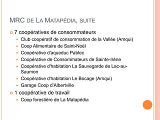 MRC DE LA MATAPÉDIA, SUITE
   7 coopératives de consommateurs
       Club coopératif de consommation de la Vallée (Amqui)
       Coop Alimentaire de Saint-Noël
       Coopérative d'aqueduc Pablec
       Coopérative de Consommateurs de Sainte-Irène
       Coopérative d'habitation La Sauvegarde de Lac-au-
        Saumon
       Coopérative d'habitation Le Bocage (Amqui)
       Garage Coop d’Albertville
   1 coopérative de travail
       Coop forestière de La Matapédia
 