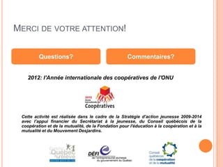 MERCI DE VOTRE ATTENTION!

         Questions?                                  Commentaires?


    2012: l'Année internationale des coopératives de l'ONU




 Cette activité est réalisée dans le cadre de la Stratégie d’action jeunesse 2009-2014
 avec l’appui financier du Secrétariat à la jeunesse, du Conseil québécois de la
 coopération et de la mutualité, de la Fondation pour l'éducation à la coopération et à la
 mutualité et du Mouvement Desjardins.
 