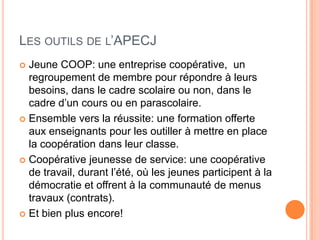 LES OUTILS DE L’APECJ
 Jeune COOP: une entreprise coopérative, un
  regroupement de membre pour répondre à leurs
  besoins, dans le cadre scolaire ou non, dans le
  cadre d’un cours ou en parascolaire.
 Ensemble vers la réussite: une formation offerte
  aux enseignants pour les outiller à mettre en place
  la coopération dans leur classe.
 Coopérative jeunesse de service: une coopérative
  de travail, durant l’été, où les jeunes participent à la
  démocratie et offrent à la communauté de menus
  travaux (contrats).
 Et bien plus encore!
 