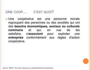 UNE COOP…                                   C’EST QUOI?

       Une coopérative est une personne morale
        regroupant des personnes ou des sociétés qui ont
        des besoins économiques, sociaux ou culturels
        communs       et   qui,  en    vue     de    les
        satisfaire, s'associent pour exploiter une
        entreprise conformément aux règles d'action
        coopérative.




(Source : MDEIE : http://www.mdeie.gouv.qc.ca/objectifs/informer/cooperatives/)
 