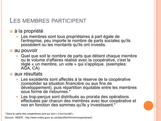 LES MEMBRES PARTICIPENT
        à la propriété
              Les membres sont tous propriétaires à part égale de
               l'entreprise, peu importe le nombre de parts sociales qu'ils
               possèdent ou les montants qu'ils ont investis.
        au pouvoir
              Quel que soit le nombre de parts que détient chaque membre
               ou le volume d'affaires réalisé avec la coopérative, c'est la
               règle « un membre, un vote » qui s'applique. (exemples:
               AGA, CA)
        aux résultats
           Les excédents sont affectés à la réserve de la coopérative
            (consolider sa situation financière ou aux fins de
            développement), puis répartition équitable entre les membres
            sous forme de ristournes.*
           Les trop-perçus sont distribués au prorata des opérations
            effectuées par chacun des membres avec leur coopérative et
            non en fonction des sommes qu'ils y investissent.*
* Dans le cadre des coopératives sont qui sont « à but lucratif »
(Source : MDEIE : http://www.mdeie.gouv.qc.ca/objectifs/informer/cooperatives/)
 