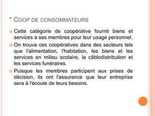 * COOP DE CONSOMMATEURS
 Cette catégorie de coopérative fournit biens et
  services à ses membres pour leur usage personnel.
 On trouve ces coopératives dans des secteurs tels
  que l'alimentation, l'habitation, les biens et les
  services en milieu scolaire, la câblodistribution et
  les services funéraires.
 Puisque les membres participent aux prises de
  décision, ils ont l'assurance que leur entreprise
  sera à l'écoute de leurs besoins.
 