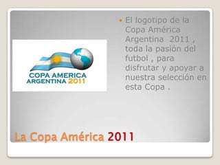 La Copa América 2011  El logotipo de la Copa América  Argentina  2011 , toda la pasión del futbol , para disfrutar y apoyar a nuestra selección en esta Copa .  