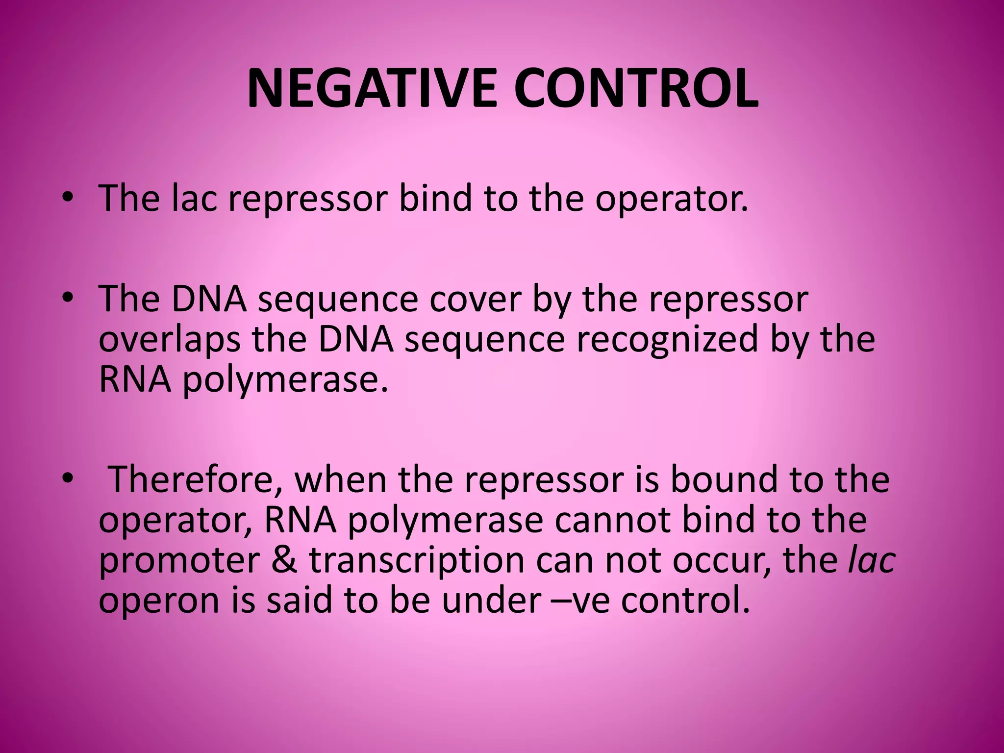 NEGATIVE CONTROL
• The lac repressor bind to the operator.
• The DNA sequence cover by the repressor
overlaps the DNA sequence recognized by the
RNA polymerase.
• Therefore, when the repressor is bound to the
operator, RNA polymerase cannot bind to the
promoter & transcription can not occur, the lac
operon is said to be under –ve control.
 
