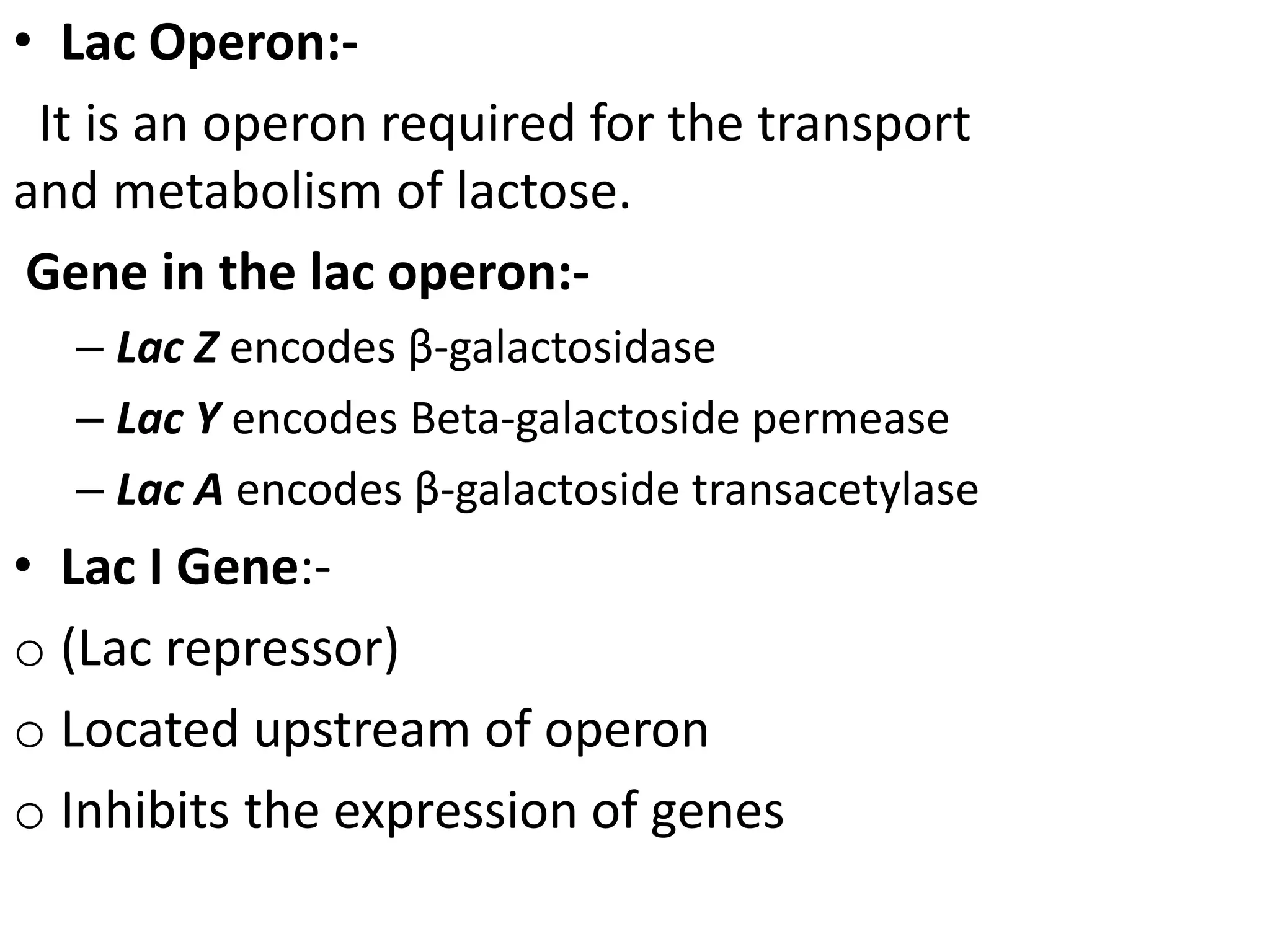 • Lac Operon:-
It is an operon required for the transport
and metabolism of lactose.
Gene in the lac operon:-
– Lac Z encodes β-galactosidase
– Lac Y encodes Beta-galactoside permease
– Lac A encodes β-galactoside transacetylase
• Lac I Gene:-
o (Lac repressor)
o Located upstream of operon
o Inhibits the expression of genes