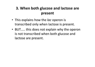 3. When both glucose and lactose are 
present
• This explains how the lac operon is 
transcribed only when lactose is present.
• BUT….. this does not explain why the operon 
is not transcribed when both glucose and 
lactose are present.
 