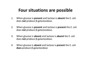 Four situations are possible
1. When glucose is present and lactose is absent the E. coli 
does not produce β‐galactosidase.
2. When glucose is present and lactose is present the E. coli 
does not produce β‐galactosidase.
3. When glucose is absent and lactose is absent the E. coli 
does not produce β‐galactosidase.
4. When glucose is absent and lactose is present the E. coli 
does produce β‐galactosidase
 