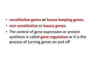 • constitutive genes or house keeping genes.
• non constitutive or luxury genes.
• The control of gene expression or protein
synthesis is called gene regulation or it is the
process of turning genes on and off
 
