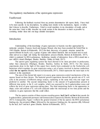 The regulatory mechanisms of lac operongene expression
Feedforward
Following the feedback received from my protein determination lab report, firstly, I have tried
to be more specific in my descriptions, by adding more details to the mechanisms, figures or tables
that I choose to describe. Furthermore, I tried to avoid repetition in my description of results and at
the same time I tried to fully describe my result section in the discussion as much as possible by
corelating similar ideas into one large detailed description.
Introduction
Understanding of the knowledge of gene expression in bacteria was first approached by
molecular scientists Francois Jacob and Jacques Monod, who have been awarded the Nobel Prize in
1965 (Hardin, Bertoni & Kleinsmith, 2017) for their discovery of a genetic structure named the
operon (Monod & Jacob, n.d.), a group of genes with related functions that are located next to each
other and act as a single unit during the transcription process (Hardin, Bertoni & Kleinsmith, 2017),
which is catalyzed by RNA-polymerase, facilitating transfer of information from a DNA strand into a
new mRNA strand (Madigan, Bender, Buckley, Sattley & Stahl, 2017).
The operon gene regulating system has been showed to be more prevalent in prokaryotes,
rather than eukaryotes (Madigan, Bender, Buckley, Sattley & Stahl, 2017). For this reason,
experiments done in the light of this aspect have mostly been conducted on the Escherichia coli
bacterium which regulates its gene expression using a set of genes involved in lactose catabolism,
called the lac operon (Hardin, Bertoni & Kleinsmith, 2017), which represents the main topic to be
analyzed in this experiment.
The aim of this formal lab report is to assess gene expression control mechanisms of the lac
operon, based on three factors. The bacterial growth experiment showed the growth rate of E. coli
cells in the presence of different energy sources, explaining at the same time why one sugar was
preferred to another. The second interpreting factor is the amount of b-galactosidase present at
different time points in the E. coli samples, which was assessed by the b-galactosidase assay and
reflects the level of gene expression taking place. The third interpreting factor is the appearance in
shape, color and amount of E. coli cells analyzed under the microscope at two time points and the
variations in gene expression that this could reflect.
The lac operon consists of three enzyme encoding genes: lacZ, lacY and lacA that encode for
b-galactosidase, galactoside permease and transacetylase respectively (Hardin, Bertoni & Kleinsmith,
2017). Consequently, Figure 1 reflects the general structure of the lac operon: the RNA-polymerase
binding-site, the promoter (Plac), followed by the repressor binding-site, the operator (O), followed
by the lacZ, lacY and lacA genes (Hardin, Bertoni & Kleinsmith, 2017).
 