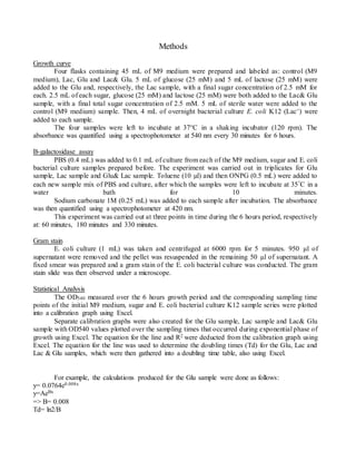 Methods
Growth curve
Four flasks containing 45 mL of M9 medium were prepared and labeled as: control (M9
medium), Lac, Glu and Lac& Glu. 5 mL of glucose (25 mM) and 5 mL of lactose (25 mM) were
added to the Glu and, respectively, the Lac sample, with a final sugar concentration of 2.5 mM for
each. 2.5 mL of each sugar, glucose (25 mM) and lactose (25 mM) were both added to the Lac& Glu
sample, with a final total sugar concentration of 2.5 mM. 5 mL of sterile water were added to the
control (M9 medium) sample. Then, 4 mL of overnight bacterial culture E. coli K12 (Lac+) were
added to each sample.
The four samples were left to incubate at 37°C in a shaking incubator (120 rpm). The
absorbance was quantified using a spectrophotometer at 540 nm every 30 minutes for 6 hours.
Β-galactosidase assay
PBS (0.4 mL) was added to 0.1 mL of culture from each of the M9 medium, sugar and E. coli
bacterial culture samples prepared before. The experiment was carried out in triplicates for Glu
sample, Lac sample and Glu& Lac sample. Toluene (10 µl) and then ONPG (0.5 mL) were added to
each new sample mix of PBS and culture, after which the samples were left to incubate at 35C in a
water bath for 10 minutes.
Sodium carbonate 1M (0.25 mL) was added to each sample after incubation. The absorbance
was then quantified using a spectrophotometer at 420 nm.
This experiment was carried out at three points in time during the 6 hours period, respectively
at: 60 minutes, 180 minutes and 330 minutes.
Gram stain
E. coli culture (1 mL) was taken and centrifuged at 6000 rpm for 5 minutes. 950 µl of
supernatant were removed and the pellet was resuspended in the remaining 50 µl of supernatant. A
fixed smear was prepared and a gram stain of the E. coli bacterial culture was conducted. The gram
stain slide was then observed under a microscope.
Statistical Analysis
The OD540 measured over the 6 hours growth period and the corresponding sampling time
points of the initial M9 medium, sugar and E. coli bacterial culture K12 sample series were plotted
into a calibration graph using Excel.
Separate calibration graphs were also created for the Glu sample, Lac sample and Lac& Glu
sample with OD540 values plotted over the sampling times that occurred during exponential phase of
growth using Excel. The equation for the line and R2 were deducted from the calibration graph using
Excel. The equation for the line was used to determine the doubling times (Td) for the Glu, Lac and
Lac & Glu samples, which were then gathered into a doubling time table, also using Excel.
For example, the calculations produced for the Glu sample were done as follows:
y= 0.0764e0.008x
y=AeBx
=> B= 0.008
Td= ln2/B
 