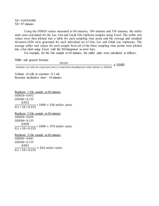 Td= 0.693/0.008
Td= 87 minutes
Using the OD420 values measured at 60 minutes, 180 minutes and 330 minutes, the miller
units were calculated for the Lac, Glu and Lac& Glu triplicate samples using Excel. The miller unit
values were then plotted into a table for each sampling time point and the average and standard
deviation (SD) were generated for each individual set of Glu, Lac and Glu& Lac triplicates. The
average miller unit values for each sample from all of the three sampling time points were plotted
into a bar chart using Excel, with the SD integrated as error bars.
For example, for the Glu sample at 60 minutes, the miller units were calculated as follows:
Miller unit general formula:
𝑂𝐷420
𝑣𝑜𝑙𝑢𝑚𝑒 𝑜𝑓 𝑐𝑒𝑙𝑙𝑠 𝑖𝑛 𝑟𝑒𝑎𝑐𝑡𝑖𝑜𝑛 (𝑚𝐿) 𝑥 𝑟𝑒𝑎𝑐𝑡𝑖𝑜𝑛 𝑖𝑛𝑐𝑢𝑏𝑎𝑡𝑖𝑜𝑛 𝑡𝑖𝑚𝑒 (𝑚𝑖𝑛𝑠) 𝑥 𝑂𝐷540
𝑥 1000
Volume of cells in reaction= 0.1 mL
Reaction incubation time= 10 minutes
Replicate 1 Glu sample at 60 minutes
OD420= 0.052
OD540= 0.155
0.052
0.1 ∗ 10 ∗ 0.155
∗ 1000 = 336 𝑚𝑖𝑙𝑙𝑒𝑟 𝑢𝑛𝑖𝑡𝑠
Replicate 2 Glu sample at 60 minutes
OD420= 0.058
OD540= 0.155
0.058
0.1 ∗ 10 ∗ 0.155
∗ 1000 = 374 𝑚𝑖𝑙𝑙𝑒𝑟 𝑢𝑛𝑖𝑡𝑠
Replicate 3 Glu sample at 60 minutes
OD420= 0.041
OD540= 0.155
0.041
0.1 ∗ 10 ∗ 0.155
= 265 𝑚𝑖𝑙𝑙𝑒𝑟 𝑢𝑛𝑖𝑡𝑠
 
