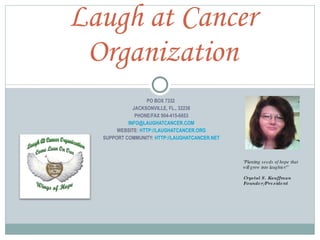 PO BOX 7332  JACKSONVILLE, FL., 32238 PHONE/FAX 904-415-6653 [email_address] WEBSITE:  HTTP://LAUGHATCANCER.ORG SUPPORT COMMUNITY:  HTTP://LAUGHATCANCER.NET Laugh at Cancer Organization “ Planting seeds of hope that will grow into laughter!” Crystal S. Kauffman Founder/President  