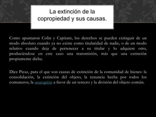Como apuntaron Colin y Capitant, los derechos se pueden extinguir de un
modo absoluto cuando ya no existe como titularidad de nadie, o de un modo
relativo cuando deja de pertenecer a su titular y lo adquiere otro,
produciéndose en este caso una transmisión, más que una extinción
propiamente dicha.
Díez Picaz, para el que son causas de extinción de la comunidad de bienes: la
consolidación, la extinción del objeto, la renuncia hecha por todos los
comuneros, la usucapión a favor de un tercero y la división del objeto común.
La extinción de la
copropiedad y sus causas.
 