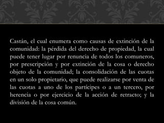 Castán, el cual enumera como causas de extinción de la
comunidad: la pérdida del derecho de propiedad, la cual
puede tener lugar por renuncia de todos los comuneros,
por prescripción y por extinción de la cosa o derecho
objeto de la comunidad; la consolidación de las cuotas
en un solo propietario, que puede realizarse por venta de
las cuotas a uno de los partícipes o a un tercero, por
herencia o por ejercicio de la acción de retracto; y la
división de la cosa común.
 