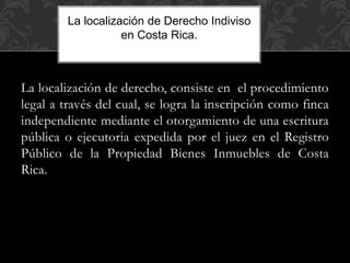 La localización de derecho, consiste en el procedimiento
legal a través del cual, se logra la inscripción como finca
independiente mediante el otorgamiento de una escritura
pública o ejecutoria expedida por el juez en el Registro
Público de la Propiedad Bienes Inmuebles de Costa
Rica.
La localización de Derecho Indiviso
en Costa Rica.
 