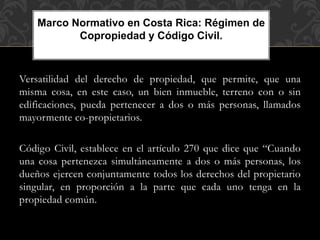 Versatilidad del derecho de propiedad, que permite, que una
misma cosa, en este caso, un bien inmueble, terreno con o sin
edificaciones, pueda pertenecer a dos o más personas, llamados
mayormente co-propietarios.
Código Civil, establece en el artículo 270 que dice que “Cuando
una cosa pertenezca simultáneamente a dos o más personas, los
dueños ejercen conjuntamente todos los derechos del propietario
singular, en proporción a la parte que cada uno tenga en la
propiedad común.
Marco Normativo en Costa Rica: Régimen de
Copropiedad y Código Civil.
 