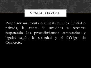 Puede ser una venta o subasta pública judicial o
privada, la venta de acciones a terceros
respetando los procedimientos estatutarios y
legales según la sociedad y el Código de
Comercio.
VENTA FORZOSA.
 