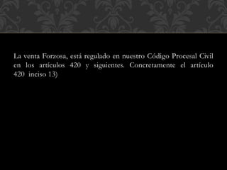 La venta Forzosa, está regulado en nuestro Código Procesal Civil
en los artículos 420 y siguientes. Concretamente el artículo
420 inciso 13)
 