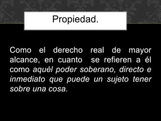 Como el derecho real de mayor
alcance, en cuanto se refieren a él
como aquél poder soberano, directo e
inmediato que puede un sujeto tener
sobre una cosa.
Propiedad.
 