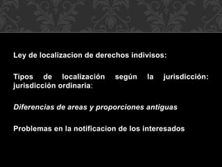 Ley de localizacion de derechos indivisos:
Tipos de localización según la jurisdicción:
jurisdicción ordinaria:
Diferencias de areas y proporciones antiguas
Problemas en la notificacion de los interesados
 