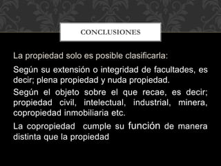 La propiedad solo es posible clasificarla:
Según su extensión o integridad de facultades, es
decir; plena propiedad y nuda propiedad.
Según el objeto sobre el que recae, es decir;
propiedad civil, intelectual, industrial, minera,
copropiedad inmobiliaria etc.
La copropiedad cumple su función de manera
distinta que la propiedad
CONCLUSIONES
 