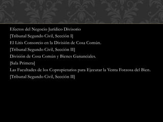 Efectos del Negocio Jurídico Divisorio
[Tribunal Segundo Civil, Sección I]
El Litis Consorcio en la División de Cosa Común.
[Tribunal Segundo Civil, Sección II]
División de Cosa Común y Bienes Gananciales.
[Sala Primera]
Las Facultades de los Copropietarios para Ejecutar la Venta Forzosa del Bien.
[Tribunal Segundo Civil, Sección II]
 