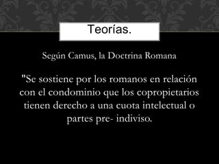Según Camus, la Doctrina Romana
"Se sostiene por los romanos en relación
con el condominio que los copropietarios
tienen derecho a una cuota intelectual o
partes pre- indiviso.
Teorías.
 