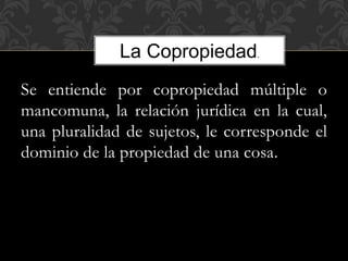 Se entiende por copropiedad múltiple o
mancomuna, la relación jurídica en la cual,
una pluralidad de sujetos, le corresponde el
dominio de la propiedad de una cosa.
La Copropiedad.
 