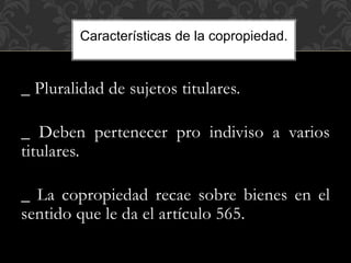 _ Pluralidad de sujetos titulares.
_ Deben pertenecer pro indiviso a varios
titulares.
_ La copropiedad recae sobre bienes en el
sentido que le da el artículo 565.
Características de la copropiedad.
 