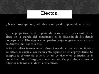 _ Ningún copropietario, individualmente puede disponer de su sentido.
_ El copropietario puede disponer de su cuota parte por cuanto no se
altera en la esencia del condominio ni la situación de los demás
copropietarios. Ello significa que pueden enajenar, gravar o renunciar a
su derecho ideal sobre la cosa.
A fin de realizar innovaciones o alteraciones de la cosa que modificarían
su estado, se exigía el consentimiento expreso de los copropietarios. Se
exceptuaba el caso de entierro de un condueño en el predio de la
comunidad. Sin embargo, ese lugar no asumía, por ello, un carácter
religioso ni la voluntad de los condóminos.
Efectos.
 
