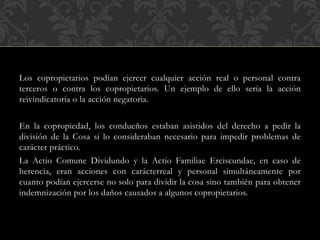 Los copropietarios podían ejercer cualquier acción real o personal contra
terceros o contra los copropietarios. Un ejemplo de ello sería la acción
reivindicatoria o la acción negatoria.
En la copropiedad, los condueños estaban asistidos del derecho a pedir la
división de la Cosa si lo consideraban necesario para impedir problemas de
carácter práctico.
La Actio Comune Dividundo y la Actio Familiae Erciscundae, en caso de
herencia, eran acciones con carácterreal y personal simultáneamente por
cuanto podían ejercerse no solo para dividir la cosa sino también para obtener
indemnización por los daños causados a algunos copropietarios.
 