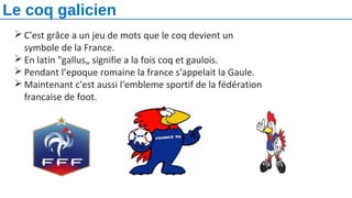  C'est grâce a un jeu de mots que le coq devient un
symbole de la France.
 En latin "gallus„ signifie a la fois coq et gaulois.
 Pendant l’epoque romaine la france s'appelait la Gaule.
 Maintenant c'est aussi l'embleme sportif de la fédération
francaise de foot.
Le coq galicien
 
