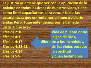 La justicia que tiene que ver con la aplicación de la
palabra en todas las áreas de nuestras vidas, tiene
como fin el capacitarnos para vencer todas las
escaramuzas que enfrentamos en nuestro diario
andar. Pero, ¿qué entendemos por la llamada
justicia práctica?
Efesios 2:10 Vida de buenas obras
Efesios 4:1 digna de Dios,
Efesios 4:17 diferente a los incrédulos,
Efesios 4:22-23 sin los viejos pecados
Efesios 4:24 en rectitud
Efesios 5:8 y buen testimonio.
 